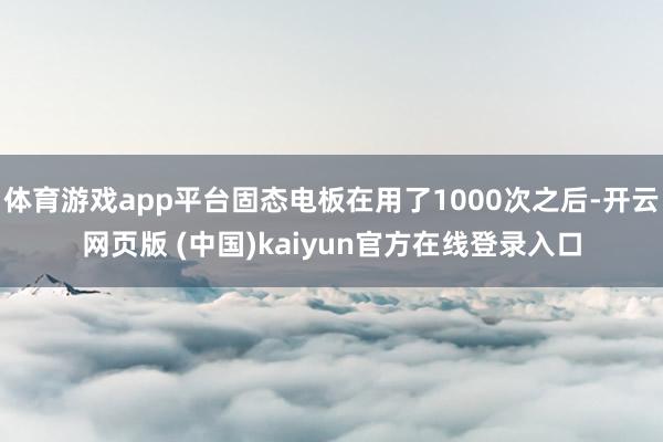 体育游戏app平台固态电板在用了1000次之后-开云网页版 (中国)kaiyun官方在线登录入口