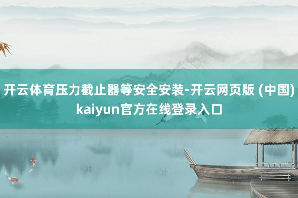 开云体育压力截止器等安全安装-开云网页版 (中国)kaiyun官方在线登录入口