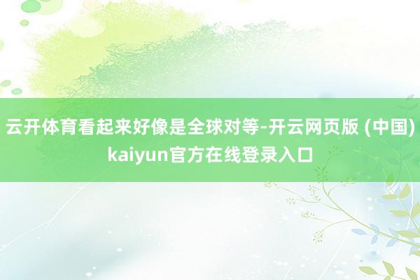 云开体育看起来好像是全球对等-开云网页版 (中国)kaiyun官方在线登录入口