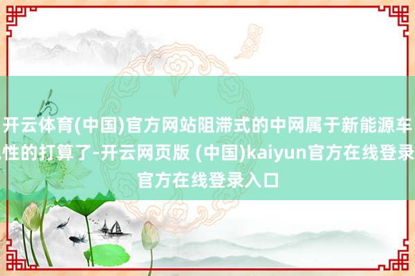 开云体育(中国)官方网站阻滞式的中网属于新能源车美艳性的打算了-开云网页版 (中国)kaiyun官方在线登录入口