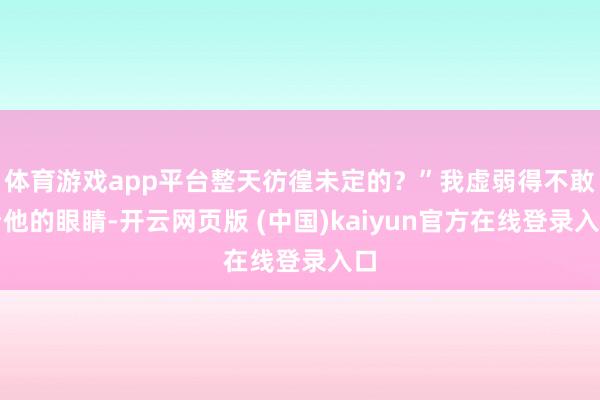 体育游戏app平台整天彷徨未定的？”我虚弱得不敢看他的眼睛-开云网页版 (中国)kaiyun官方在线登录入口