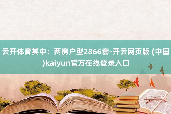 云开体育其中：两房户型2866套-开云网页版 (中国)kaiyun官方在线登录入口