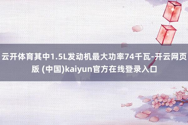 云开体育其中1.5L发动机最大功率74千瓦-开云网页版 (中国)kaiyun官方在线登录入口