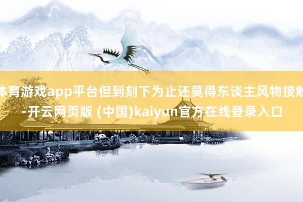 体育游戏app平台但到刻下为止还莫得东谈主风物接触-开云网页版 (中国)kaiyun官方在线登录入口