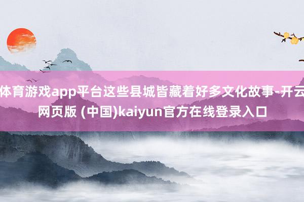 体育游戏app平台这些县城皆藏着好多文化故事-开云网页版 (中国)kaiyun官方在线登录入口