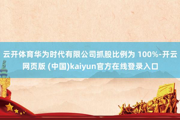 云开体育华为时代有限公司抓股比例为 100%-开云网页版 (中国)kaiyun官方在线登录入口