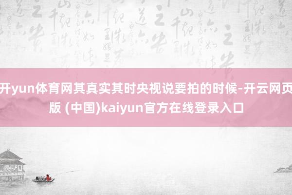 开yun体育网其真实其时央视说要拍的时候-开云网页版 (中国)kaiyun官方在线登录入口