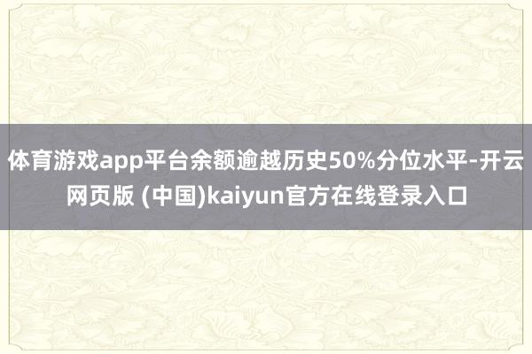 体育游戏app平台余额逾越历史50%分位水平-开云网页版 (中国)kaiyun官方在线登录入口