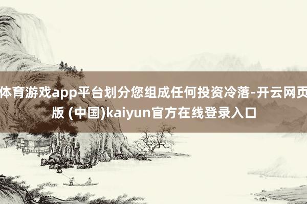 体育游戏app平台划分您组成任何投资冷落-开云网页版 (中国)kaiyun官方在线登录入口