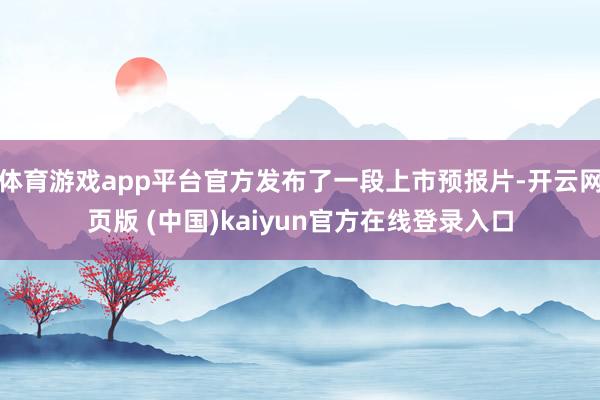 体育游戏app平台官方发布了一段上市预报片-开云网页版 (中国)kaiyun官方在线登录入口