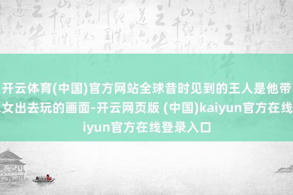 开云体育(中国)官方网站全球昔时见到的王人是他带着好意思女出去玩的画面-开云网页版 (中国)kaiyun官方在线登录入口