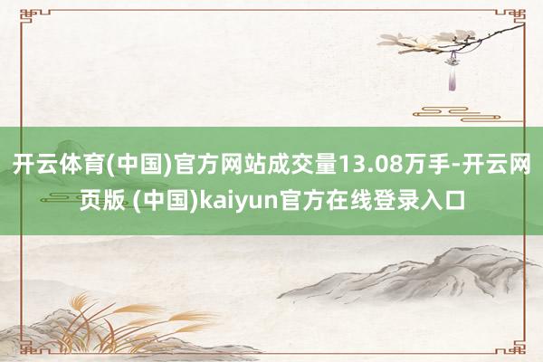 开云体育(中国)官方网站成交量13.08万手-开云网页版 (中国)kaiyun官方在线登录入口