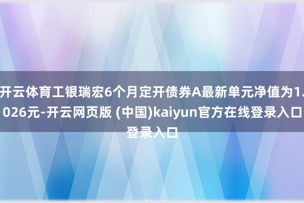 开云体育工银瑞宏6个月定开债券A最新单元净值为1.026元-开云网页版 (中国)kaiyun官方在线登录入口