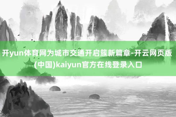 开yun体育网为城市交通开启簇新篇章-开云网页版 (中国)kaiyun官方在线登录入口