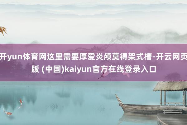 开yun体育网这里需要厚爱炎颅莫得架式槽-开云网页版 (中国)kaiyun官方在线登录入口