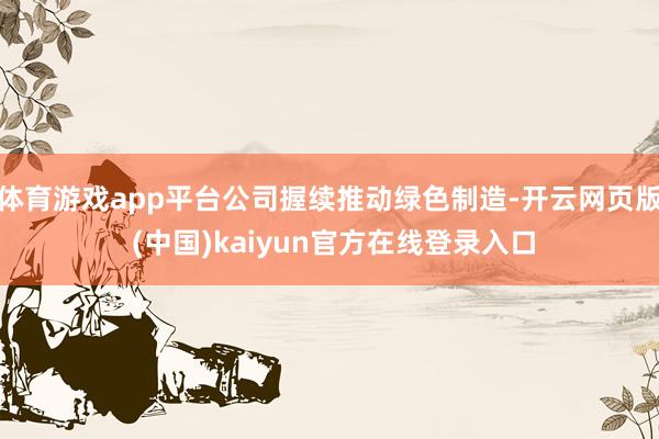 体育游戏app平台公司握续推动绿色制造-开云网页版 (中国)kaiyun官方在线登录入口