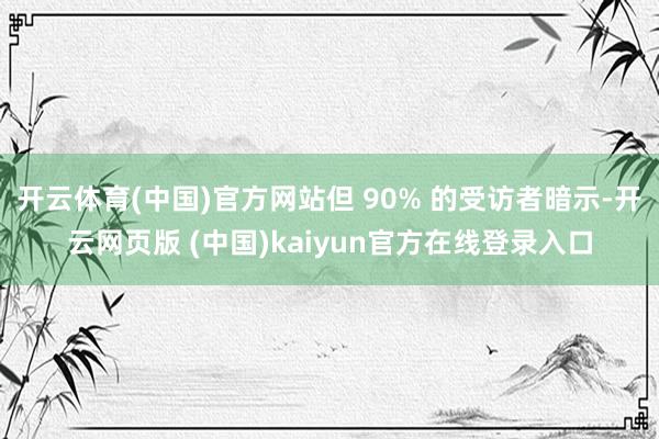 开云体育(中国)官方网站但 90% 的受访者暗示-开云网页版 (中国)kaiyun官方在线登录入口