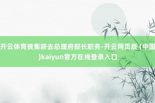 开云体育披集辞去总理府部长职务-开云网页版 (中国)kaiyun官方在线登录入口