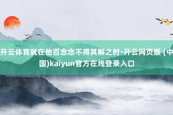 开云体育就在他百念念不得其解之时-开云网页版 (中国)kaiyun官方在线登录入口