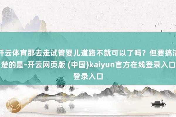 开云体育那去走试管婴儿道路不就可以了吗？但要搞清楚的是-开云网页版 (中国)kaiyun官方在线登录入口