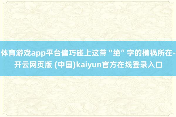 体育游戏app平台偏巧碰上这带“绝”字的横祸所在-开云网页版 (中国)kaiyun官方在线登录入口