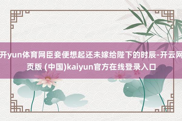 开yun体育网臣妾便想起还未嫁给陛下的时辰-开云网页版 (中国)kaiyun官方在线登录入口