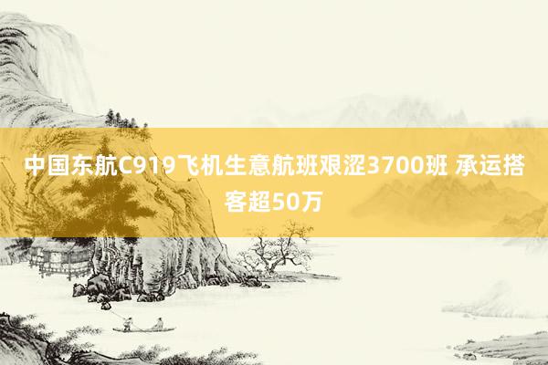 中国东航C919飞机生意航班艰涩3700班 承运搭客超50万