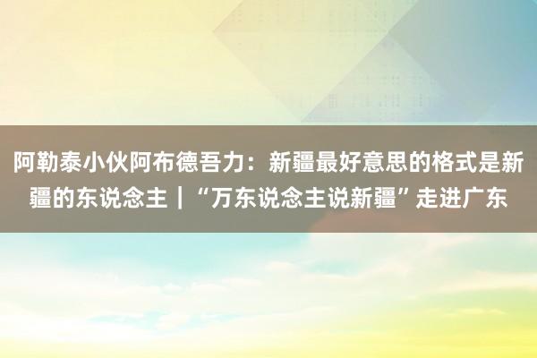 阿勒泰小伙阿布德吾力：新疆最好意思的格式是新疆的东说念主｜“万东说念主说新疆”走进广东