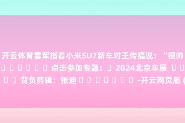 开云体育雷军指着小米SU7新车对王传福说：“很帅！很帅！”												点击参加专题：	2024北京车展  								背负剪辑：张迪 							-开云网页版 (中国)kaiyun官方在线登录入口