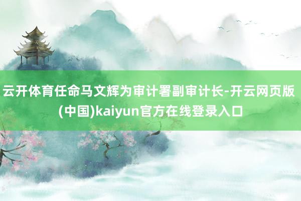 云开体育　　任命马文辉为审计署副审计长-开云网页版 (中国)kaiyun官方在线登录入口