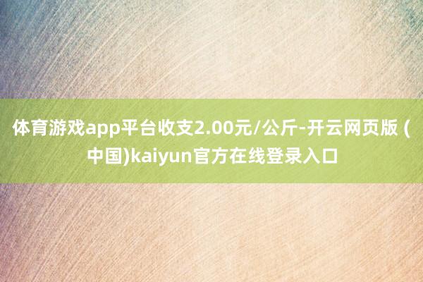 体育游戏app平台收支2.00元/公斤-开云网页版 (中国)kaiyun官方在线登录入口