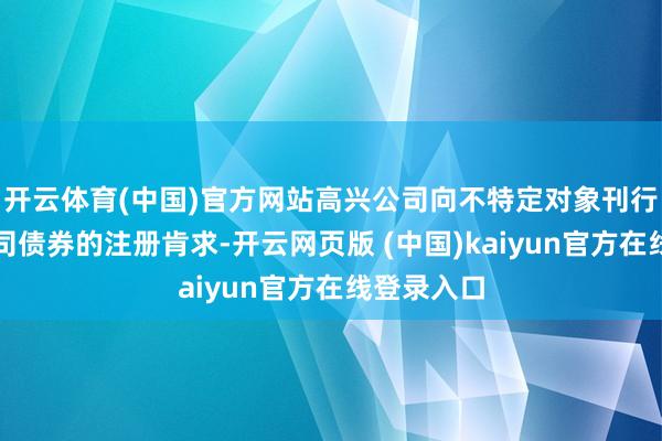 开云体育(中国)官方网站高兴公司向不特定对象刊行可退换公司债券的注册肯求-开云网页版 (中国)kaiyun官方在线登录入口