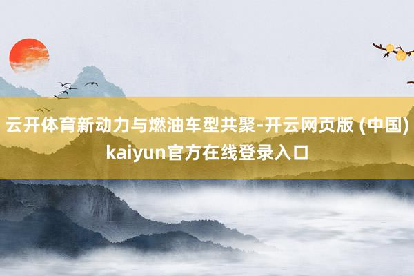 云开体育新动力与燃油车型共聚-开云网页版 (中国)kaiyun官方在线登录入口