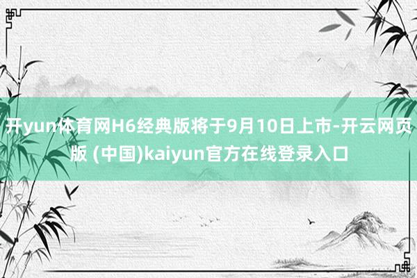 开yun体育网H6经典版将于9月10日上市-开云网页版 (中国)kaiyun官方在线登录入口