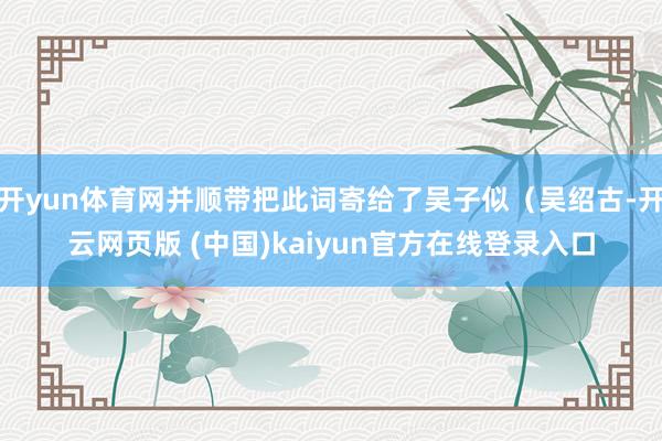 开yun体育网并顺带把此词寄给了吴子似（吴绍古-开云网页版 (中国)kaiyun官方在线登录入口