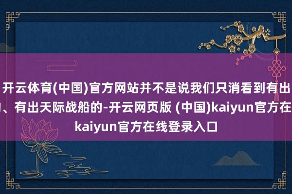 开云体育(中国)官方网站并不是说我们只消看到有出当代战船的、有出天际战船的-开云网页版 (中国)kaiyun官方在线登录入口