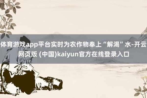 体育游戏app平台实时为农作物奉上“解渴”水-开云网页版 (中国)kaiyun官方在线登录入口