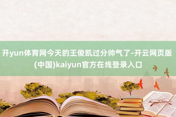 开yun体育网今天的王俊凯过分帅气了-开云网页版 (中国)kaiyun官方在线登录入口