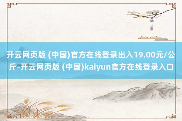 开云网页版 (中国)官方在线登录出入19.00元/公斤-开云网页版 (中国)kaiyun官方在线登录入口