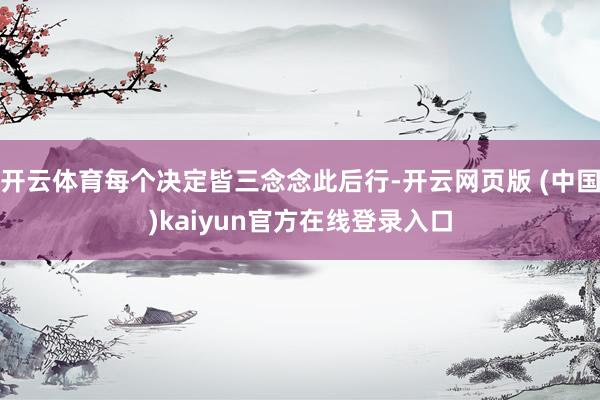 开云体育每个决定皆三念念此后行-开云网页版 (中国)kaiyun官方在线登录入口