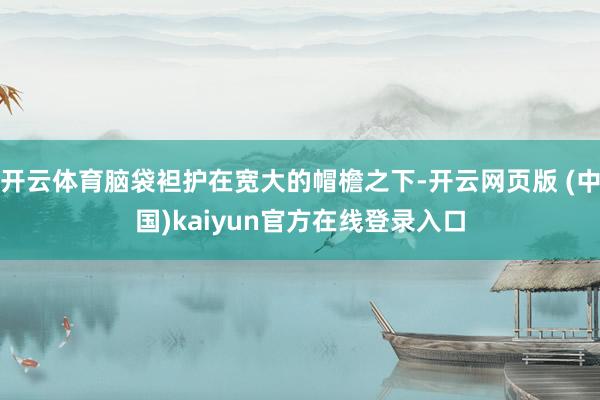 开云体育脑袋袒护在宽大的帽檐之下-开云网页版 (中国)kaiyun官方在线登录入口