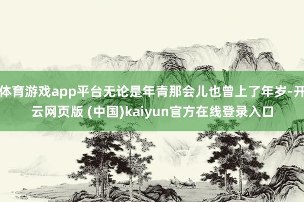 体育游戏app平台无论是年青那会儿也曾上了年岁-开云网页版 (中国)kaiyun官方在线登录入口