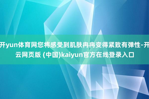 开yun体育网您将感受到肌肤冉冉变得紧致有弹性-开云网页版 (中国)kaiyun官方在线登录入口