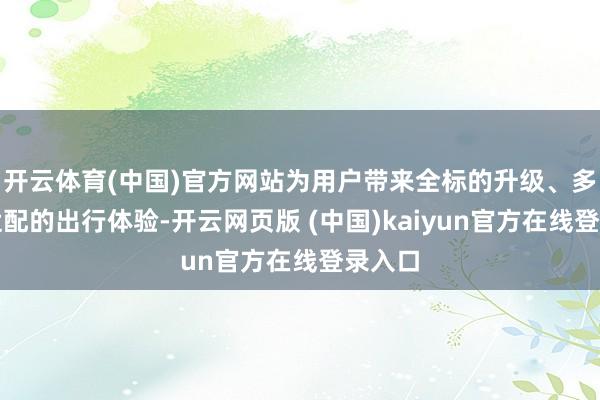 开云体育(中国)官方网站为用户带来全标的升级、多场景适配的出行体验-开云网页版 (中国)kaiyun官方在线登录入口