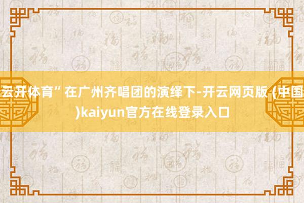 云开体育”在广州齐唱团的演绎下-开云网页版 (中国)kaiyun官方在线登录入口