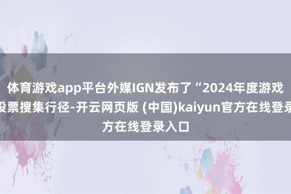 体育游戏app平台外媒IGN发布了“2024年度游戏”的投票搜集行径-开云网页版 (中国)kaiyun官方在线登录入口