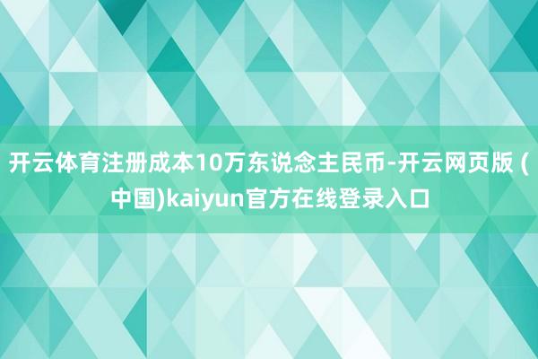 开云体育注册成本10万东说念主民币-开云网页版 (中国)kaiyun官方在线登录入口