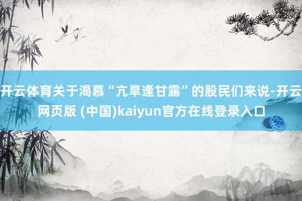 开云体育关于渴慕“亢旱逢甘露”的股民们来说-开云网页版 (中国)kaiyun官方在线登录入口