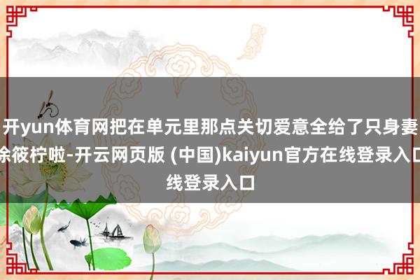 开yun体育网把在单元里那点关切爱意全给了只身妻涂筱柠啦-开云网页版 (中国)kaiyun官方在线登录入口