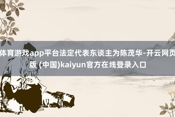 体育游戏app平台法定代表东谈主为陈茂华-开云网页版 (中国)kaiyun官方在线登录入口